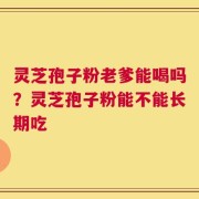 灵芝孢子粉老爹能喝吗？灵芝孢子粉能不能长期吃