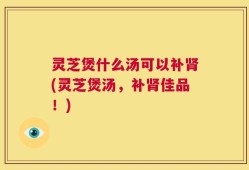 灵芝煲什么汤可以补肾(灵芝煲汤，补肾佳品！)