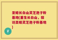 圣姬长白山灵芝孢子粉基地(重生长白山，探访圣姬灵芝孢子粉基地)