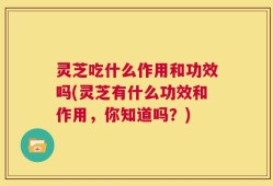 灵芝吃什么作用和功效吗(灵芝有什么功效和作用，你知道吗？)