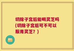 切除子宫后能喝灵芝吗(切除子宫后可不可以服用灵芝？)