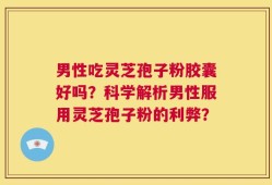 男性吃灵芝孢子粉胶囊好吗？科学解析男性服用灵芝孢子粉的利弊？