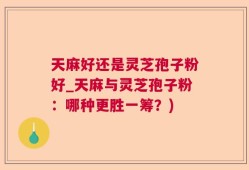 天麻好还是灵芝孢子粉好_天麻与灵芝孢子粉：哪种更胜一筹？)