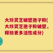 大珍灵芝破壁孢子粉(大珍灵芝孢子粉破壁，释放更多活性成分)