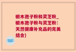椴木孢子粉和灵芝粉_椴木孢子粉与灵芝粉：天然健康补充品的完美结合)