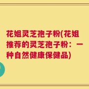 花姐灵芝孢子粉(花姐推荐的灵芝孢子粉：一种自然健康保健品)