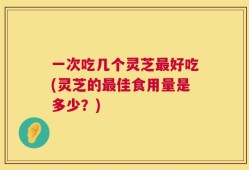 一次吃几个灵芝最好吃(灵芝的最佳食用量是多少？)