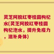 灵芝阿胶红枣桂圆枸杞水(灵芝阿胶红枣桂圆枸杞泡水，提升免疫力，滋补身体)