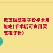 灵芝破壁孢子粉手术后能吃(手术后可食用灵芝孢子粉)