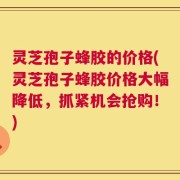 灵芝孢子蜂胶的价格(灵芝孢子蜂胶价格大幅降低，抓紧机会抢购！)
