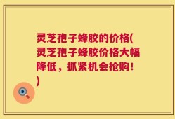 灵芝孢子蜂胶的价格(灵芝孢子蜂胶价格大幅降低，抓紧机会抢购！)
