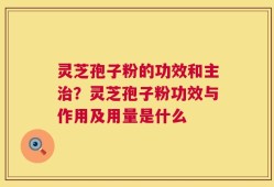 灵芝孢子粉的功效和主治？灵芝孢子粉功效与作用及用量是什么