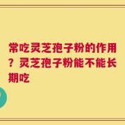 常吃灵芝孢子粉的作用？灵芝孢子粉能不能长期吃