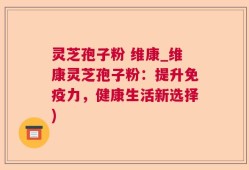 灵芝孢子粉 维康_维康灵芝孢子粉：提升免疫力，健康生活新选择)