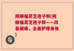 同顺福灵芝孢子粉(同顺福灵芝孢子粉——改善健康，全面护理身体)