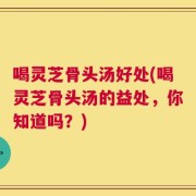 喝灵芝骨头汤好处(喝灵芝骨头汤的益处，你知道吗？)
