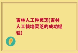 吉林人工种灵芝(吉林人工栽培灵芝的成功经验)