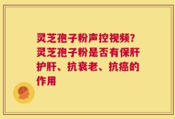 灵芝孢子粉声控视频？灵芝孢子粉是否有保肝护肝、抗衰老、抗癌的作用