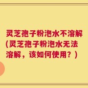 灵芝孢子粉泡水不溶解(灵芝孢子粉泡水无法溶解，该如何使用？)