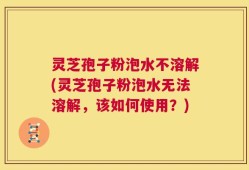 灵芝孢子粉泡水不溶解(灵芝孢子粉泡水无法溶解，该如何使用？)