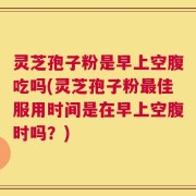 灵芝孢子粉是早上空腹吃吗(灵芝孢子粉最佳服用时间是在早上空腹时吗？)