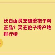 长白山灵芝破壁孢子粉正品？灵芝孢子粉产地排行榜