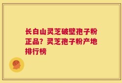 长白山灵芝破壁孢子粉正品？灵芝孢子粉产地排行榜