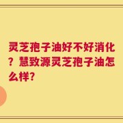 灵芝孢子油好不好消化？慧致源灵芝孢子油怎么样？