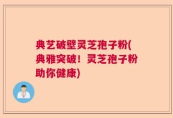 典艺破壁灵芝孢子粉(典雅突破！灵芝孢子粉助你健康)