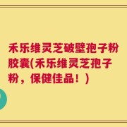 禾乐维灵芝破壁孢子粉胶囊(禾乐维灵芝孢子粉，保健佳品！)