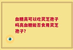 血糖高可以吃灵芝孢子吗高血糖能否食用灵芝孢子？