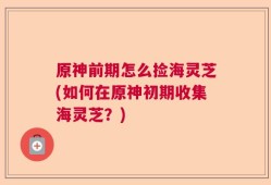 原神前期怎么捡海灵芝(如何在原神初期收集海灵芝？)