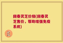 回春灵芝价格(回春灵芝售价，帮助增强免疫系统)