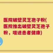 医院破壁灵芝孢子粉(医院推出破壁灵芝孢子粉，增进患者健康)
