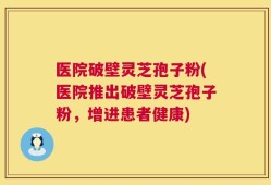 医院破壁灵芝孢子粉(医院推出破壁灵芝孢子粉，增进患者健康)