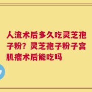 人流术后多久吃灵芝孢子粉？灵芝孢子粉子宫肌瘤术后能吃吗