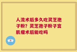 人流术后多久吃灵芝孢子粉？灵芝孢子粉子宫肌瘤术后能吃吗