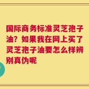 国际商务标准灵芝孢子油？如果我在网上买了灵芝孢子油要怎么样辨别真伪呢
