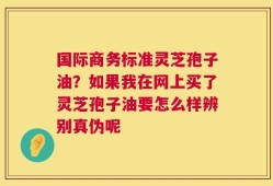 国际商务标准灵芝孢子油？如果我在网上买了灵芝孢子油要怎么样辨别真伪呢