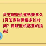 灵芝破壁机煮熟要多久(灵芝煮熟需要多长时间？用破壁机熬煮的指南)