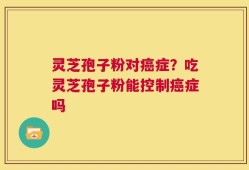 灵芝孢子粉对癌症？吃灵芝孢子粉能控制癌症吗