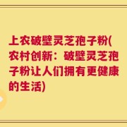 上农破壁灵芝孢子粉(农村创新：破壁灵芝孢子粉让人们拥有更健康的生活)