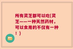 所有灵芝都可以吃(灵芝——一种天然药材，可以食用的不仅有一种！)