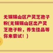无锡锡山区产灵芝孢子粉(无锡锡山区出产灵芝孢子粉，养生佳品等你来尝试！)