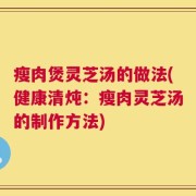 瘦肉煲灵芝汤的做法(健康清炖：瘦肉灵芝汤的制作方法)