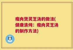 瘦肉煲灵芝汤的做法(健康清炖：瘦肉灵芝汤的制作方法)