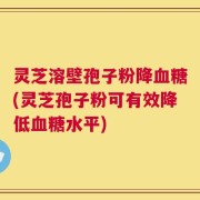 灵芝溶壁孢子粉降血糖(灵芝孢子粉可有效降低血糖水平)