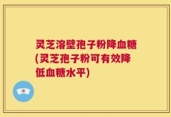 灵芝溶壁孢子粉降血糖(灵芝孢子粉可有效降低血糖水平)