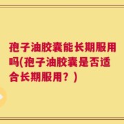 孢子油胶囊能长期服用吗(孢子油胶囊是否适合长期服用？)