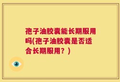 孢子油胶囊能长期服用吗(孢子油胶囊是否适合长期服用？)